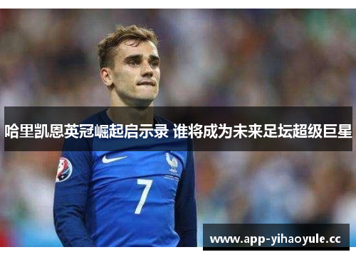 哈里凯恩英冠崛起启示录 谁将成为未来足坛超级巨星 哈里凯恩英冠崛起启示录 谁将成为未来足坛超级巨星