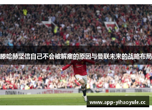 滕哈赫坚信自己不会被解雇的原因与曼联未来的战略布局