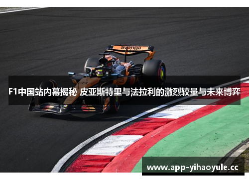 F1中国站内幕揭秘 皮亚斯特里与法拉利的激烈较量与未来博弈 F1中国站内幕揭秘 皮亚斯特里与法拉利的激烈较量与未来博弈