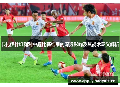 卡扎伊什维利对中超比赛结果的深远影响及其战术意义解析 卡扎伊什维利对中超比赛结果的深远影响及其战术意义解析
