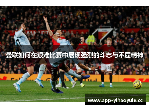 曼联如何在艰难比赛中展现强烈的斗志与不屈精神