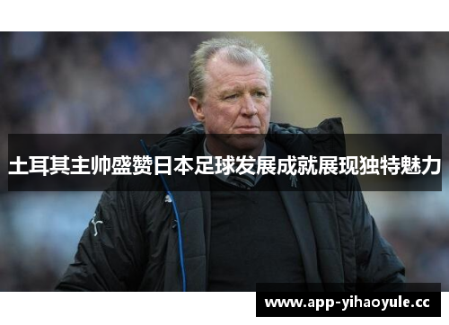 土耳其主帅盛赞日本足球发展成就展现独特魅力