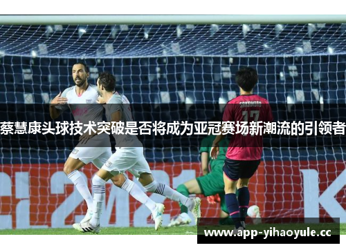 蔡慧康头球技术突破是否将成为亚冠赛场新潮流的引领者 蔡慧康头球技术突破是否将成为亚冠赛场新潮流的引领者