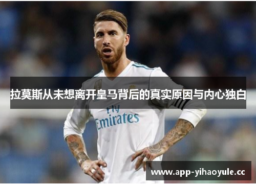 拉莫斯从未想离开皇马背后的真实原因与内心独白 拉莫斯从未想离开皇马背后的真实原因与内心独白