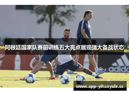 阿根廷国家队赛前训练五大亮点展现强大备战状态
