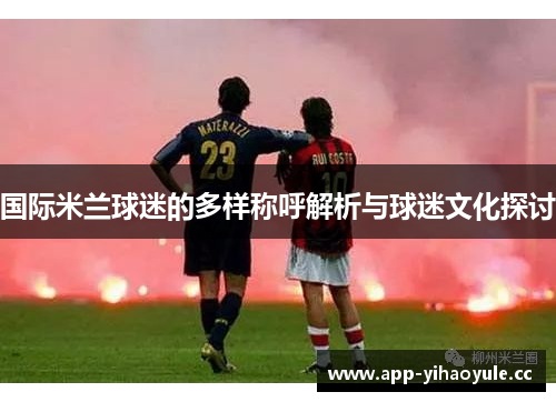 国际米兰球迷的多样称呼解析与球迷文化探讨