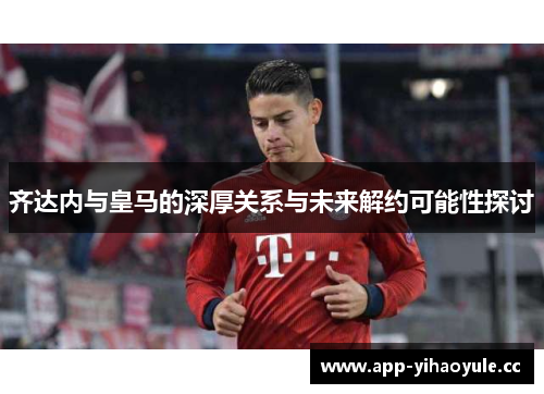 齐达内与皇马的深厚关系与未来解约可能性探讨 齐达内与皇马的深厚关系与未来解约可能性探讨