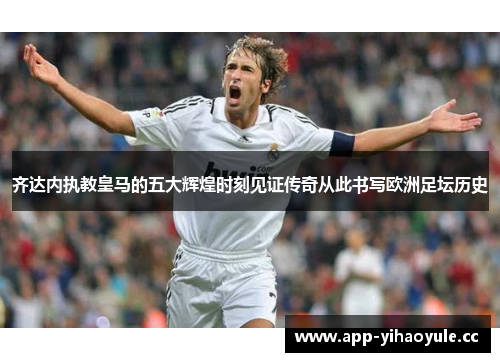 齐达内执教皇马的五大辉煌时刻见证传奇从此书写欧洲足坛历史
