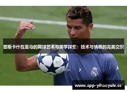 普斯卡什在皇马的踢球艺术与美学探索:技术与情感的完美交织 普斯卡什在皇马的踢球艺术与美学探索:技术与情感的完美交织