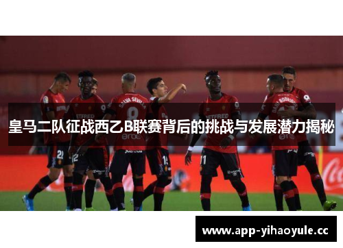 皇马二队征战西乙B联赛背后的挑战与发展潜力揭秘