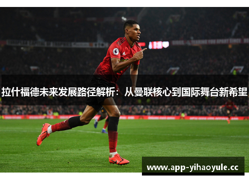 拉什福德未来发展路径解析：从曼联核心到国际舞台新希望