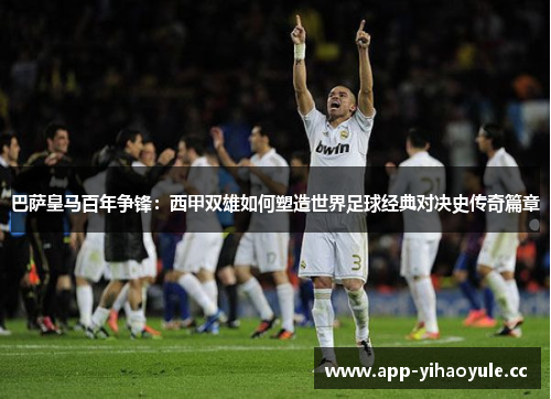 巴萨皇马百年争锋：西甲双雄如何塑造世界足球经典对决史传奇篇章